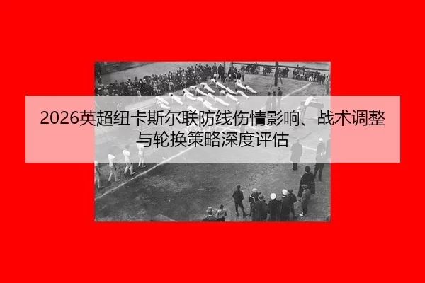2026英超纽卡斯尔联防线伤情影响、战术调整与轮换策略深度评估