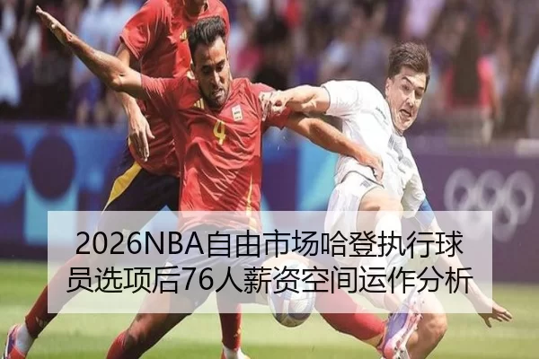 2026NBA自由市场哈登执行球员选项后76人薪资空间运作分析